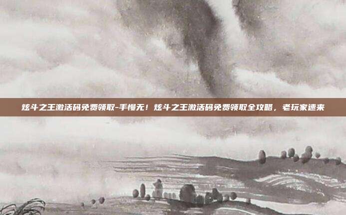 炫斗之王激活码免费领取-手慢无！炫斗之王激活码免费领取全攻略，老玩家速来