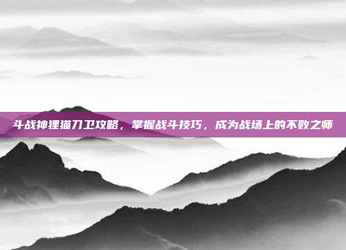 斗战神狸猫刀卫攻略,掌握战斗技巧,成为战场上的不败之师