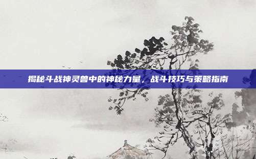 揭秘斗战神灵兽中的神秘力量,战斗技巧与策略指南