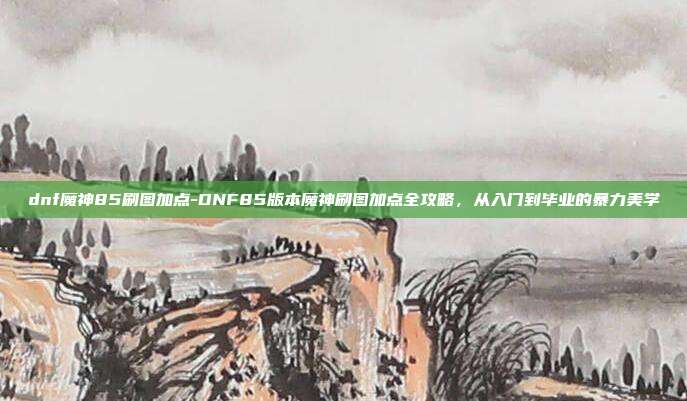 dnf魔神85刷图加点-DNF85版本魔神刷图加点全攻略，从入门到毕业的暴力美学