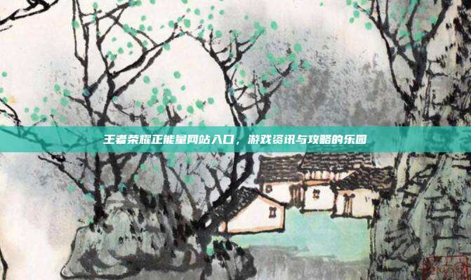 王者荣耀正能量网站入口,游戏资讯与攻略的乐园