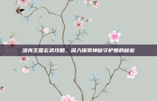 洛克王国玄武攻略,深入探索神秘守护兽的秘密
