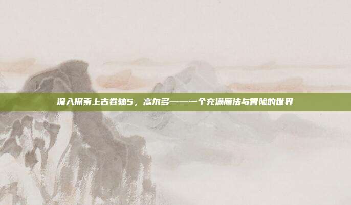 深入探索上古卷轴5,高尔多——一个充满魔法与冒险的世界
