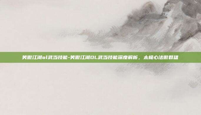 笑傲江湖ol武当技能-笑傲江湖OL武当技能深度解析，太极心法傲群雄