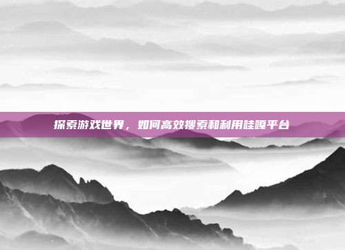 探索游戏世界,如何高效搜索和利用哇嘎平台