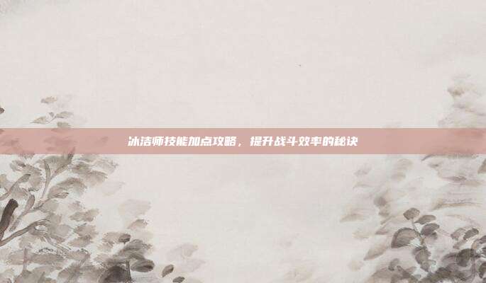 冰洁师技能加点攻略,提升战斗效率的秘诀