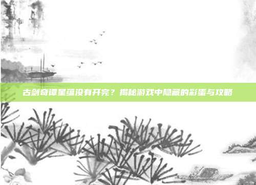 古剑奇谭星蕴没有开完?揭秘游戏中隐藏的彩蛋与攻略