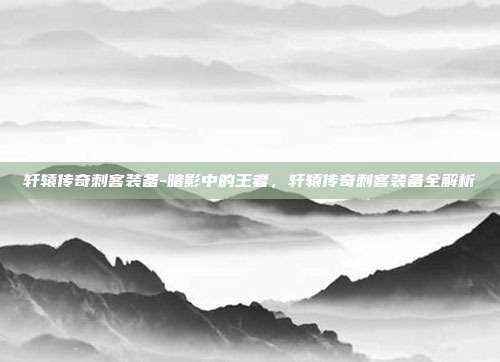 轩辕传奇刺客装备-暗影中的王者，轩辕传奇刺客装备全解析