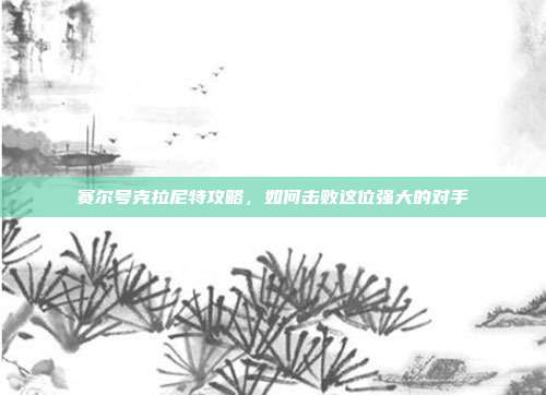 赛尔号克拉尼特攻略,如何击败这位强大的对手