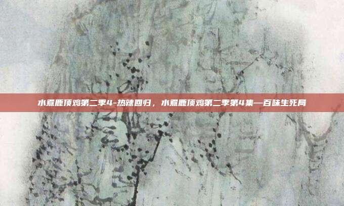 水煮鹿顶鸡第二季4-热辣回归，水煮鹿顶鸡第二季第4集—百味生死局