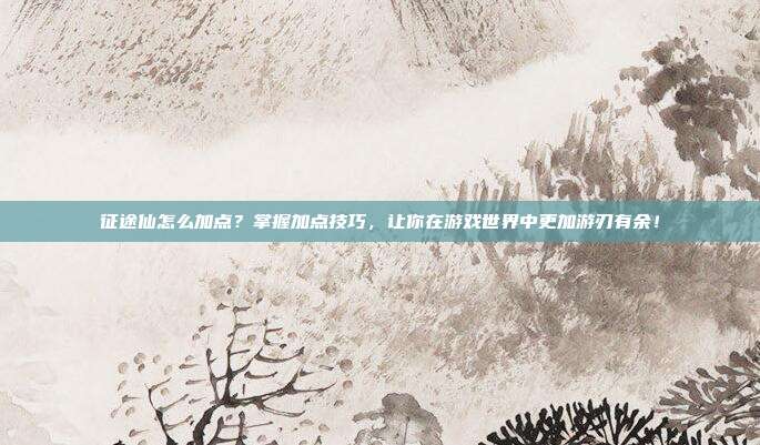 征途仙怎么加点?掌握加点技巧,让你在游戏世界中更加游刃有余!