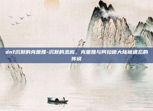 dnf沉默的克蕾雅-沉默的悲鸣，克蕾雅与阿拉德大陆被遗忘的传说
