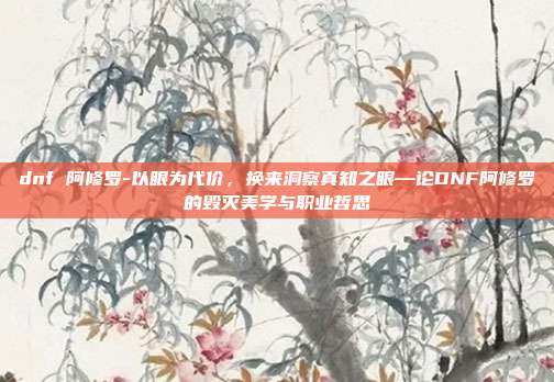 dnf 阿修罗-以眼为代价，换来洞察真知之眼—论DNF阿修罗的毁灭美学与职业哲思