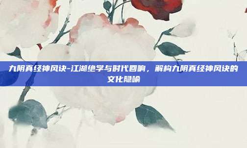 九阴真经神风诀-江湖绝学与时代回响，解构九阴真经神风诀的文化隐喻