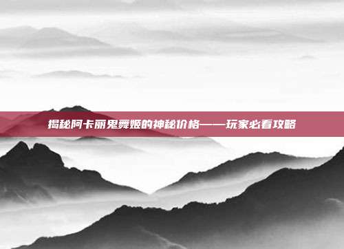 揭秘阿卡丽鬼舞姬的神秘价格——玩家必看攻略
