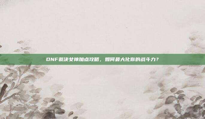 DNF裁决女神加点攻略,如何最大化你的战斗力?