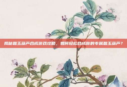 揭秘碧玉葫芦合成游戏攻略,如何轻松合成你的专属碧玉葫芦?