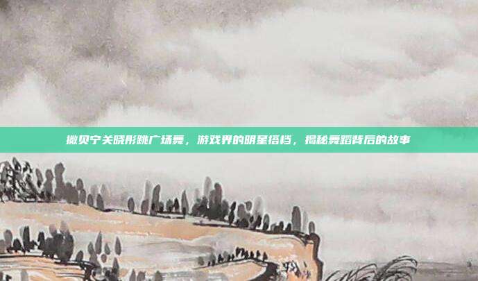 撒贝宁关晓彤跳广场舞，游戏界的明星搭档，揭秘舞蹈背后的故事