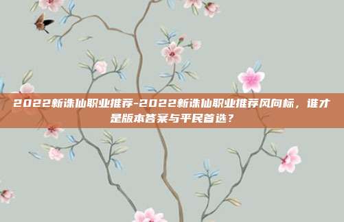 2022新诛仙职业推荐-2022新诛仙职业推荐风向标，谁才是版本答案与平民首选？