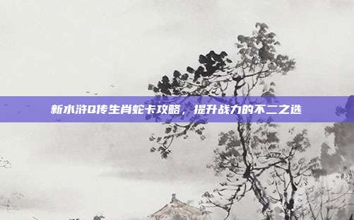 新水浒Q传生肖蛇卡攻略,提升战力的不二之选