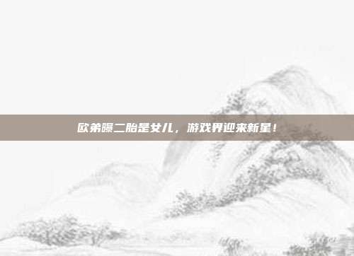 欧弟曝二胎是女儿,游戏界迎来新星!