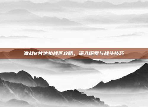 激战2甘达拉战区攻略,深入探索与战斗技巧