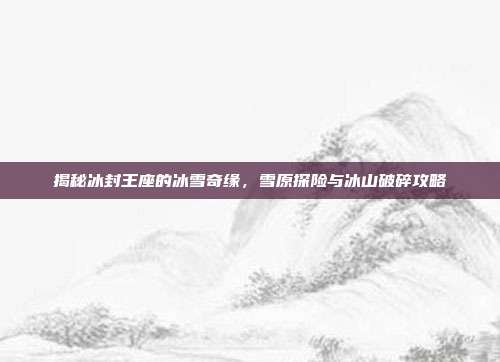 揭秘冰封王座的冰雪奇缘,雪原探险与冰山破碎攻略