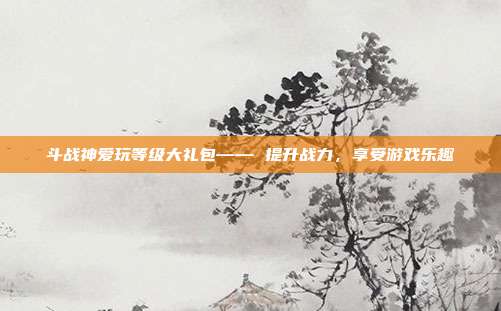 斗战神爱玩等级大礼包—— 提升战力，享受游戏乐趣