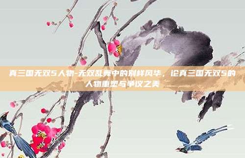 真三国无双5人物-无双乱舞中的别样风华，论真三国无双5的人物重塑与争议之美