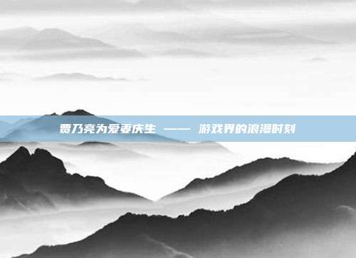 贾乃亮为爱妻庆生 —— 游戏界的浪漫时刻
