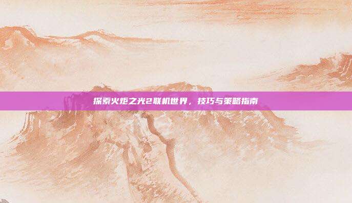 探索火炬之光2联机世界,技巧与策略指南