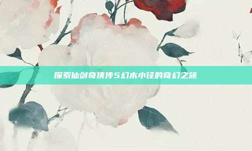 探索仙剑奇侠传5幻木小径的奇幻之旅