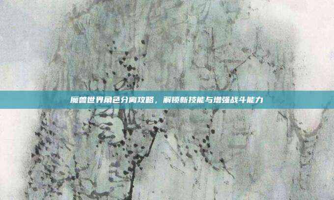 魔兽世界角色分离攻略,解锁新技能与增强战斗能力