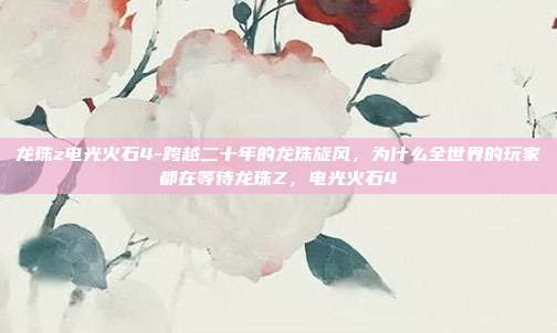 龙珠z电光火石4-跨越二十年的龙珠旋风，为什么全世界的玩家都在等待龙珠Z，电光火石4