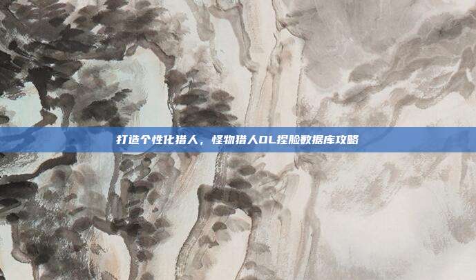 打造个性化猎人，怪物猎人OL捏脸数据库攻略