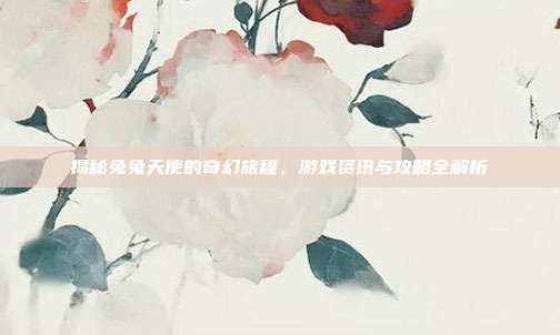 揭秘兔兔天使的奇幻旅程，游戏资讯与攻略全解析