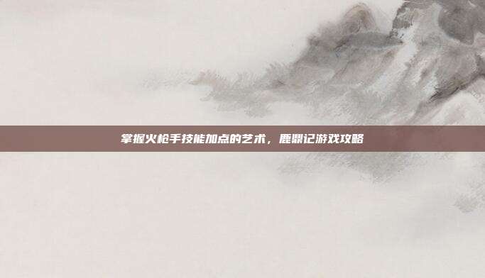掌握火枪手技能加点的艺术,鹿鼎记游戏攻略