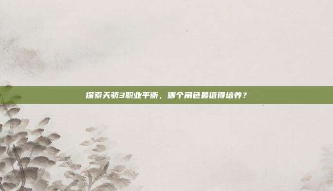 探索天骄3职业平衡，哪个角色最值得培养？