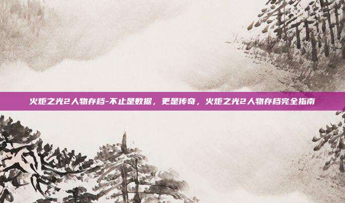 火炬之光2人物存档-不止是数据，更是传奇，火炬之光2人物存档完全指南