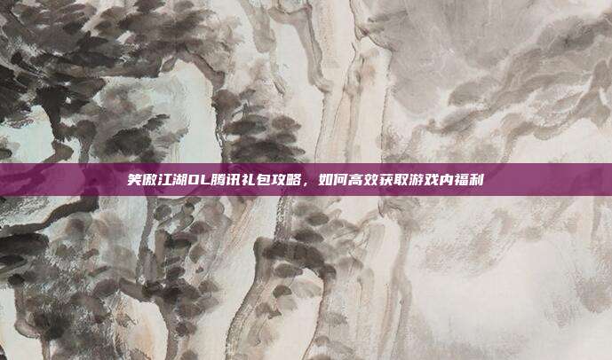 笑傲江湖OL腾讯礼包攻略,如何高效获取游戏内福利