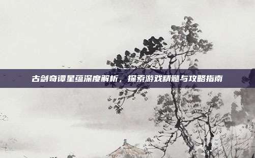 古剑奇谭星蕴深度解析,探索游戏精髓与攻略指南