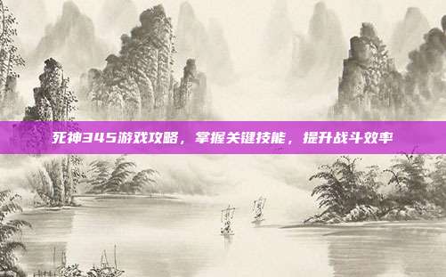 死神345游戏攻略,掌握关键技能,提升战斗效率