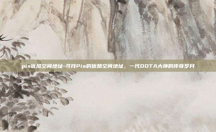 pis优酷空间地址-寻找Pis的优酷空间地址，一代DOTA大神的传奇岁月