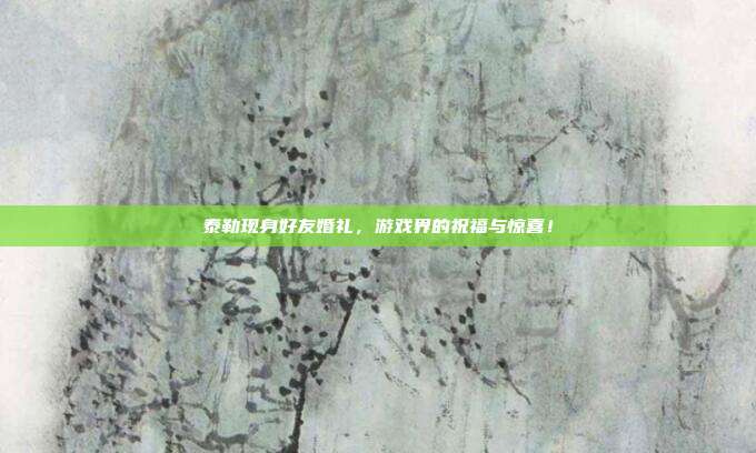 泰勒现身好友婚礼,游戏界的祝福与惊喜!