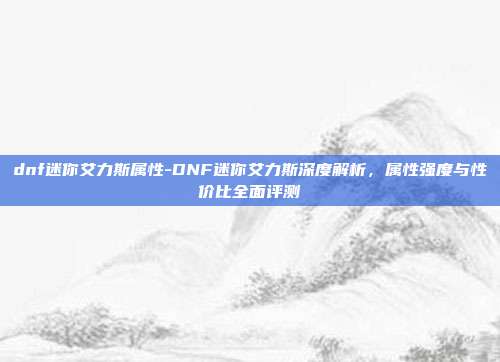 dnf迷你艾力斯属性-DNF迷你艾力斯深度解析，属性强度与性价比全面评测