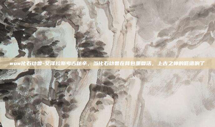 wow化石幼兽-艾泽拉斯考古秘辛，当化石幼兽在背包里复活，上古之神的低语响了