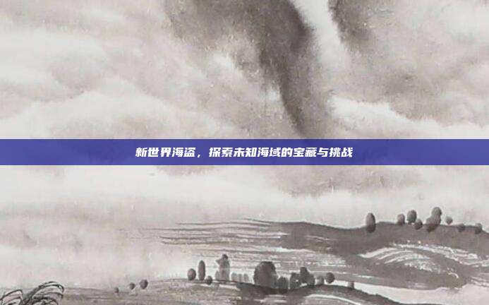 新世界海盗,探索未知海域的宝藏与挑战