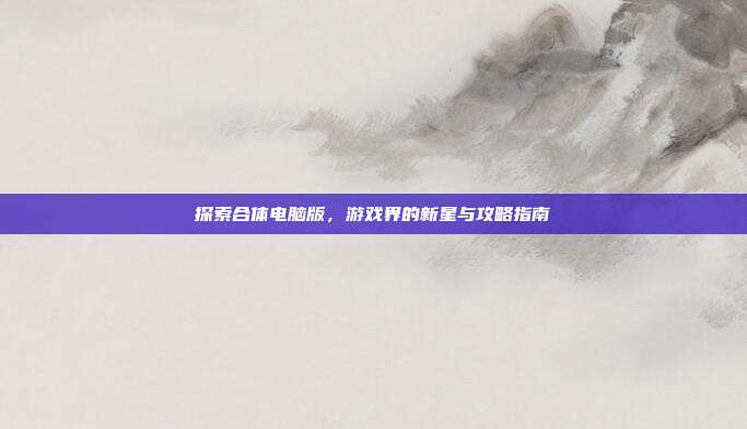 探索合体电脑版,游戏界的新星与攻略指南