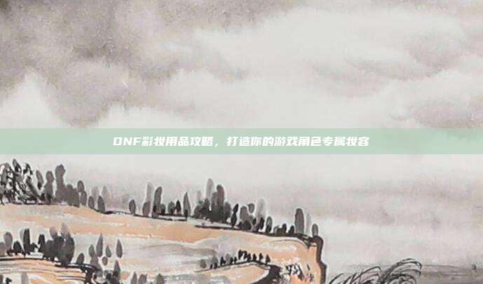 DNF彩妆用品攻略，打造你的游戏角色专属妆容