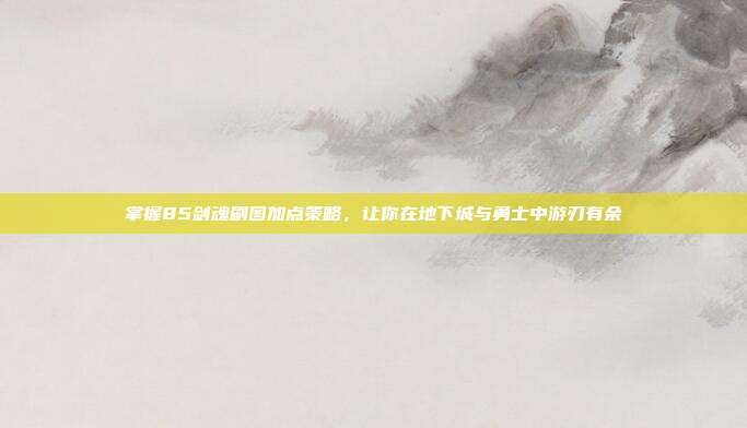 掌握85剑魂刷图加点策略,让你在地下城与勇士中游刃有余